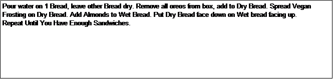 Text Box: Pour water on 1 Bread, leave other Bread dry. Remove all oreos from box, add to Dry Bread. Spread Vegan Frosting on Dry Bread. Add Almonds to Wet Bread. Put Dry Bread face down on Wet bread facing up.
Repeat Until You Have Enough Sandwiches.